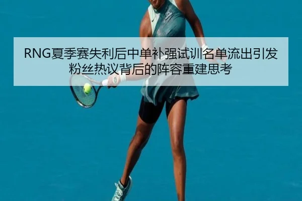 RNG夏季赛失利后中单补强试训名单流出引发粉丝热议背后的阵容重建思考 | ODSPORTS