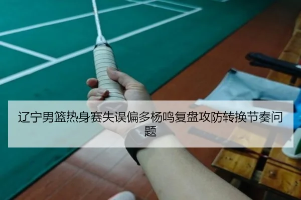 辽宁男篮热身赛失误偏多杨鸣复盘攻防转换节奏问题（ODSPORTS）